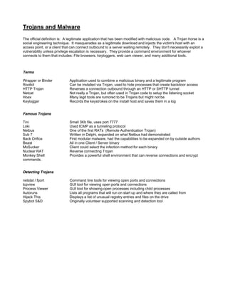 Trojans and Malware
The official definition is: A legitimate application that has been modified with malicious code. A Trojan horse is a
social engineering technique. It masquerades as a legitimate download and injects the victim's host with an
access point, or a client that can connect outbound to a server waiting remotely. They don't necessarily exploit a
vulnerability unless privilege escalation is necessary. They provide a command environment for whoever
connects to them that includes: File browsers, keyloggers, web cam viewer, and many additional tools.
Terms
Wrapper or Binder Application used to combine a malicious binary and a legitimate program
Rootkit Can be installed via Trojan, used to hide processes that create backdoor access
HTTP Trojan Reverses a connection outbound through an HTTP or SHTTP tunnel
Netcat Not really a Trojan, but often used in Trojan code to setup the listening socket
Hoax Many legit tools are rumored to be Trojans but might not be
Keylogger Records the keystrokes on the install host and saves them in a log
Famous Trojans
Tini Small 3Kb file, uses port 7777
Loki Used ICMP as a tunneling protocol
Netbus One of the first RATs (Remote Authentication Trojan)
Sub 7 Written in Delphi, expanded on what Netbus had demonstrated
Back Orifice First modular malware, had the capabilities to be expanded on by outside authors
Beast All in one Client / Server binary
MoSucker Client could select the infection method for each binary
Nuclear RAT Reverse connecting Trojan
Monkey Shell Provides a powerful shell environment that can reverse connections and encrypt
commands.
Detecting Trojans
netstat / fport Command line tools for viewing open ports and connections
tcpview GUI tool for viewing open ports and connections
Process Viewer GUI tool for showing open processes including child processes
Autoruns Lists all programs that will run on start up and where they are called from
Hijack This Displays a list of unusual registry entries and files on the drive
Spybot SD Originally volunteer supported scanning and detection tool
 