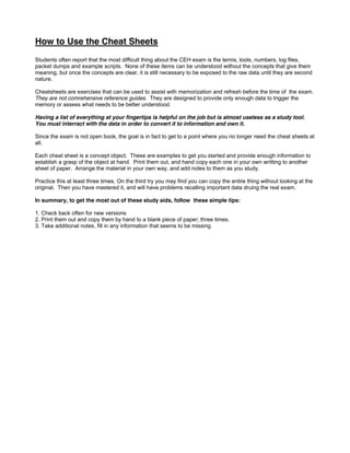 How to Use the Cheat Sheets
Students often report that the most difficult thing about the CEH exam is the terms, tools, numbers, log files,
packet dumps and example scripts. None of these items can be understood without the concepts that give them
meaning, but once the concepts are clear, it is still necessary to be exposed to the raw data until they are second
nature.
Cheatsheets are exercises that can be used to assist with memorization and refresh before the time of the exam.
They are not comrehensive reference guides. They are designed to provide only enough data to trigger the
memory or assess what needs to be better understood.
Having a list of everything at your fingertips is helpful on the job but is almost useless as a study tool.
You must interract with the data in order to convert it to information and own it.
Since the exam is not open book, the goal is in fact to get to a point where you no longer need the cheat sheets at
all.
Each cheat sheet is a concept object. These are examples to get you started and provide enough information to
establish a grasp of the object at hand. Print them out, and hand copy each one in your own writting to another
sheet of paper. Arrange the material in your own way, and add notes to them as you study.
Practice this at least three times. On the third try you may find you can copy the entire thing without looking at the
original. Then you have mastered it, and will have problems recalling important data druing the real exam.
In summary, to get the most out of these study aids, follow these simple tips:
1. Check back often for new versions
2. Print them out and copy them by hand to a blank piece of paper; three times.
3. Take additional notes, fill in any information that seems to be missing
 