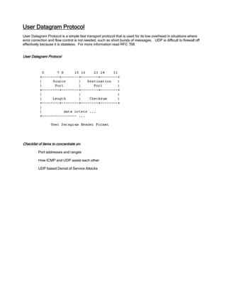 User Datagram Protocol
User Datagram Protocol is a simple fast transport protocol that is used for its low overhead in situations where
error correction and flow control is not needed, such as short bursts of messages. UDP is difficult to firewall off
effectively because it is stateless. For more information read RFC 768
User Datagram Protocol
Checklist of items to concentrate on:
Port addresses and ranges
How ICMP and UDP assist each other
UDP based Denial of Service Attacks
 