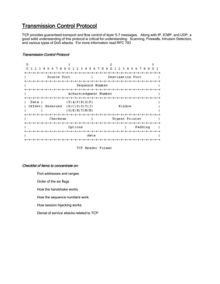 Transmission Control Protocol
TCP provides guaranteed transport and flow control of layer 5-7 messages. Along with IP, ICMP, and UDP, a
good solid understanding of this protocol is critical for understanding: Scanning, Firewalls, Intrusion Detection,
and various types of DoS attacks. For more information read RFC 793
Transmission Control Protocol
Checklist of items to concentrate on:
Port addresses and ranges
Order of the six flags
How the handshake works
How the sequence numbers work
How session hijacking works
Denial of service attacks related to TCP
 