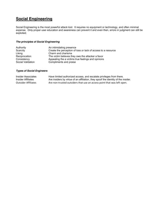 Social Engineering
Social Engineering is the most powerful attack tool. It requires no equipment or technology, and often minimal
expense. Only proper user education and awareness can prevent it and even then, errors in judgment can still be
exploited.
The principles of Social Engineering
Authority An intimidating presence
Scarcity Create the perception of loss or lack of access to a resource
Liking Charm and charisma
Reciprocation The victim believes they owe the attacker a favor
Consistency Appealing the a victims true feelings and opinions
Social Validation Compliments and praise
Types of Social Engineers
Insider Associates Have limited authorized access, and escalate privileges from there.
Insider Affiliates Are insiders by virtue of an affiliation, they spoof the identity of the insider.
OutsiderAffiliates  ArenonͲtrustedoutsidersthatuseanaccesspointthatwasleftopen.
 