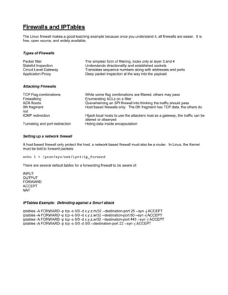 Firewalls and IPTables
The Linux firewall makes a good teaching example because once you understand it, all firewalls are easier. It is
free, open source, and widely available.
Types of Firewalls
Packet filter The simplest form of filtering, looks only at layer 3 and 4
Stateful Inspection Understands directionality and established sockets
Circuit Level Gateway Translates sequence numbers along with addresses and ports
Application Proxy Deep packet inspection al the way into the payload
Attacking Firewalls
TCP Flag combinations While some flag combinations are filtered, others may pass
Firewalking Enumerating ACLs on a filter
ACK floods Overwhelming an SPI firewall into thinking the traffic should pass
0th fragment Host based firewalls only: The 0th fragment has TCP data, the others do
not
ICMP redirection Hijack local hosts to use the attackers host as a gateway, the traffic can be
altered or observed
Tunneling and port redirection Hiding data inside encapsulation
Setting up a network firewall
A host based firewall only protect the host, a network based firewall must also be a router. In Linux, the Kernel
must be told to forward packets:
echo 1  /proc/sys/net/ipv4/ip_forward
There are several default tables for a forwarding firewall to be aware of:
INPUT
OUTPUT
FORWARD
ACCEPT
NAT
IPTables Example: Defending against a Smurf attack
iptables -A FORWARD -p tcp -s 0/0 -d x.y.z.m/32 --destination-port 25 --syn -j ACCEPT
iptables -A FORWARD -p tcp -s 0/0 -d x.y.z.w/32 --destination-port 80 --syn -j ACCEPT
iptables -A FORWARD -p tcp -s 0/0 -d x.y.z.w/32 --destination-port 443 --syn -j ACCEPT
iptables -A FORWARD -p tcp -s 0/0 -d 0/0 --destination-port 22 --syn -j ACCEPT
 