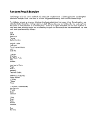 Random Recall Exercise
Memorizing a list of tool names is difficult and not actually very beneficial. A better approach is too strengthen
your minds ability to think it has seen all of these things before and map them to an important concept.
The list below is made up of names of tools and malware code divided into groups of five. Sometimes they are
related and other times have nothing in common at all. Glance at a group and jot down the first word or phrase
that comes to mind and move on to the next group. So not try to explain every item; just one word or phrase an
keep going. One term may remind you of something, but your subconscious will see the others as well. On each
pass, try to recall something different.
DOS
Smurf
SYN flood
Fraggle
Buffer Overflow
Ping OF Death
Tear drop
The UNnamed Attack
Land
SMB Die
Chargen
CPU Hog
Dos Attack Tools
Jolt2
Bubonic
Land and LaTierra
Targa
Blast20
Nemesys
Panther2 (Nuke)
ICMP Packets Sender
Some Trouble
UDPFlod
FSMax
Trinoo
TFN (trible Flow Network)
Stacheldrach
TFN2K
Shaft
Mstream
Trinity
Knight
Kaiten
Worms
Slammer
Bots
Bot Nets
 