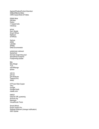 Agobot/Phatbot/Forbot.Xtrembot
SDBot/RBot/UrXBot
mIRC-based Bots-GT-Bots:
DSNX Bots
Q8 Bots
Kaiten
r1-based bots
nslookup
whois
Sam Spade
Smart Whois
NetScan
GTWhois
Xwhois
ARIN
LACNIC
APNIC
DNS Enumnerator
subdomain retrieval
Spiderfoot
Domain footprinting tool
SensePost Footprint
Footprinting toolset
Bile
Bile-Weigh
TLD
vet-IPRange
qtrace
vet-mx
jarf-rev
jarf-dnsbrute
Teleport Pro
Wikto
HTTrack Web Copier
Tifny
Google
Google Earth
ciseek.com
DMOZ
Internal URL guessing
Archive.org
Neotrace
VisualRoute Trace
Smart Whois
Email Tacker Pro
Website Watcher (change notification)
GEO Spider
 