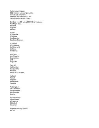 Authorization bypass
SQL injection using single quotes
execute OS command
Bad login and bad product list
Getting Output of SLQ Query.
Get Data from DB using ODBC Error message
AutoMagic SQL
Absinthe
SQLDict
sqlExec
SQLbf
SQLSmack
SQL2.exe
AppDetective
Database Scanner
SQLPoke
NGSSQuirreL
SWLPing v2.2
Walking
Wardriving
WarFlying
WarChalking
Blue jacking
GPS
Rogue AP
Fake AP
NetStumbler
MiniStumbler
AiroPeek
WEPCrack, AirSnort
KisMAC
Kismet
WepLab
Wellenreiter
Fatajack
Redfang 2.5
THC-WarDrive
PrismStumbler
MacStumbler
Mognet
WaveStumbler
StumbVerter
AP Scanner
SSID Sniff
Wavemon
Wireless Security Auditor
AirFraf
 