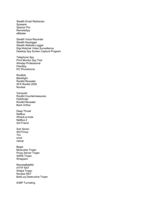 Stealth Email Redirector
Spyware
Spector Pro
RemoteSpy
eBlaster
Stealth Voice Recorder
Stealth Keylogger
Stealth Website Logger
Digi-Watcher Video Surveillance
Desktop Spy Screen Capture Program
Telephone Spy
Print Monitor Spy Tool
Wiretap Professional
FlexiSpy
PC Phonehome
Rootkits
Blacklight
Rootkit Revealer
AFX Rootkit 2005
Nuclear
Vanquish
Rootkit Countermeasures
Pathfinder
Rootkit Revealer
Back Orifice
Deep Throat
NetBus
Whack-a-mole
NetBus 2
Girl Friend
Sub Seven
WinTrinoo
Tini
icmd
netcat
Beast
MoSucker Trojan
Proxy Server Trojan
SARS Trojan
Wrappers
RemoteByMAil
HTTP RAT
Shttpd Trojan
Nuclear RAT
BadLucj Destructive Trojan
ICMP Tunneling
 