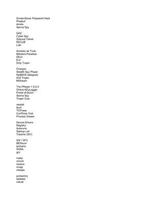 ScreenSaver Password Hack
Phatbot
Amitis
Senna Spy
QAZ
Cyber Spy
Subroot Telnet
RECUB
Loki
Sockets de Troie
MAsters Paradise
DEvil
Evil
Doly Trojan
Chargen
Stealth Spy Phaze
NetBIOS datagram
ICQ Trojan
MStream
The PRayer 1.0-2.0
Online KEyLogger
Portal of Doom
Senna Spy
Trojan Cow
netstat
fport
TCPview
CurrPorts Tool
Process Viewer
Device Drivers
Registry
Autoruns
Startup List
Tripwire (SIV)
SIV / SFV
MD5sum
ipchains
SARA
gcc
make
chroot
nessus
nmap
cheops
portsentry
iptables
netcat
 
