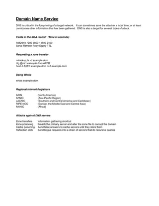 Domain Name Service
DNS is critical in the footprinting of a target network. It can sometimes save the attacker a lot of time, or at least
corroborate other information that has been gathered. DNS is also a target for several types of attack.
Fields in the SOA record: (Time in seconds)
1882919 7200 3600 14400 2400
Serial Refresh Retry Expiry TTL
Requesting a zone transfer
nslookup; ls -d example.dom
dig @ns1.example.dom AXFR
host -t AXFR example.dom ns1.example.dom
Using Whois
whois example.dom
Regional Internet Registrars
ARIN (North America)
APNIC (Asia Pacific Region)
LACNIC (Southern and Central America and Caribbean)
RIPE NCC (Europe, the Middle East and Central Asia)
AfriNIC (Africa)
Attacks against DNS servers
Zone transfers Information gathering shortcut
Zone poisoning Breach the primary server and alter the zone file to corrupt the domain
Cache poisoning Send false answers to cache servers until they store them
Reflection DoS Send bogus requests into a chain of servers that do recursive queries
 
