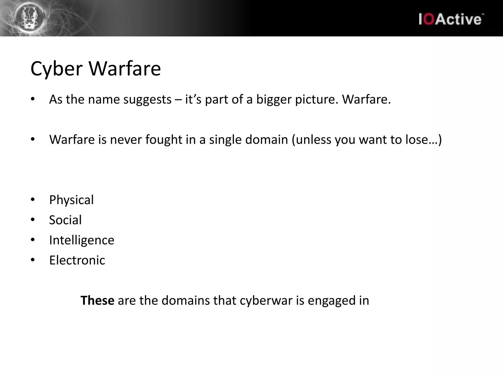 Cyber Warfare
• As the name suggests – it’s part of a bigger picture. Warfare.

• Warfare is never fought in a single domain (unless you want to lose…)



•   Physical
•   Social
•   Intelligence
•   Electronic

         These are the domains that cyberwar is engaged in
 