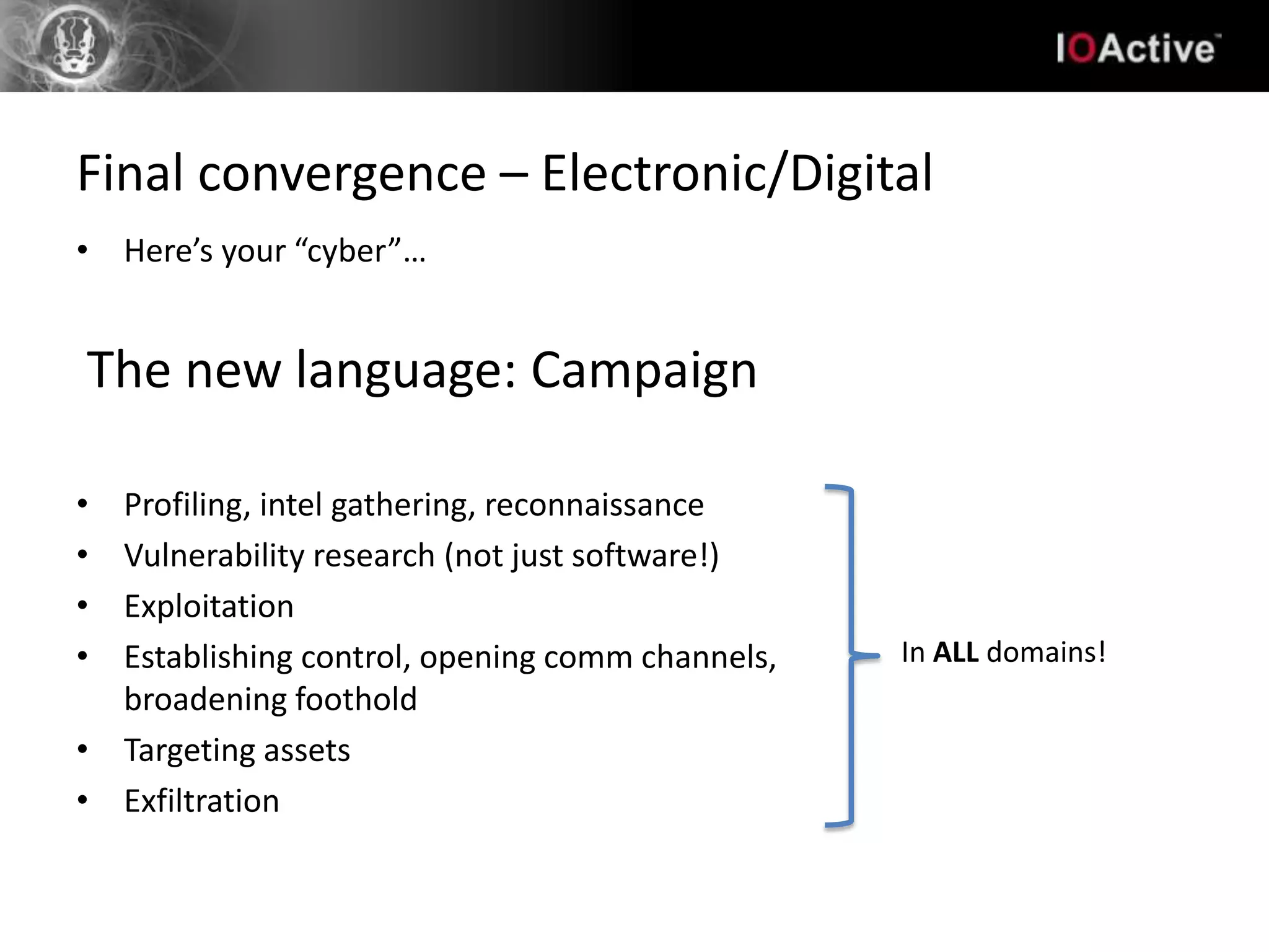 Final convergence – Electronic/Digital
• Here’s your “cyber”…


The new language: Campaign

• Profiling, intel gathering, reconnaissance
• Vulnerability research (not just software!)
• Exploitation
• Establishing control, opening comm channels,   In ALL domains!
  broadening foothold
• Targeting assets
• Exfiltration
 