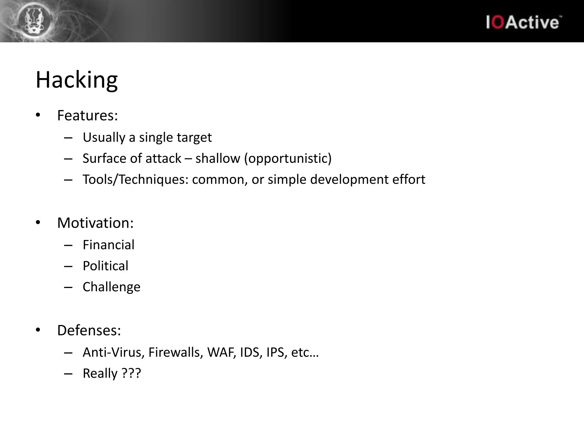 Hacking
• Features:
   – Usually a single target
   – Surface of attack – shallow (opportunistic)
   – Tools/Techniques: common, or simple development effort


• Motivation:
   – Financial
   – Political
   – Challenge


• Defenses:
   – Anti-Virus, Firewalls, WAF, IDS, IPS, etc…
   – Really ???
 