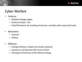 Cyber Warfare
• Features:
   – Multiple strategic targets
   – Surface of attack – full
   – Tools/Techniques: all, including all domains, and often with custom built tools


• Motivation:
   – Financial
   – Political


• Defenses:
   – Strategic Defense in Depth (not vendor products)
   – Awareness and Education (the human factor)
   – Coverage of all domains at the defense strategy
 