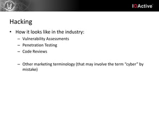 Hacking
• How it looks like in the industry:
   – Vulnerability Assessments
   – Penetration Testing
   – Code Reviews

   – Other marketing terminology (that may involve the term “cyber” by
     mistake)
 
