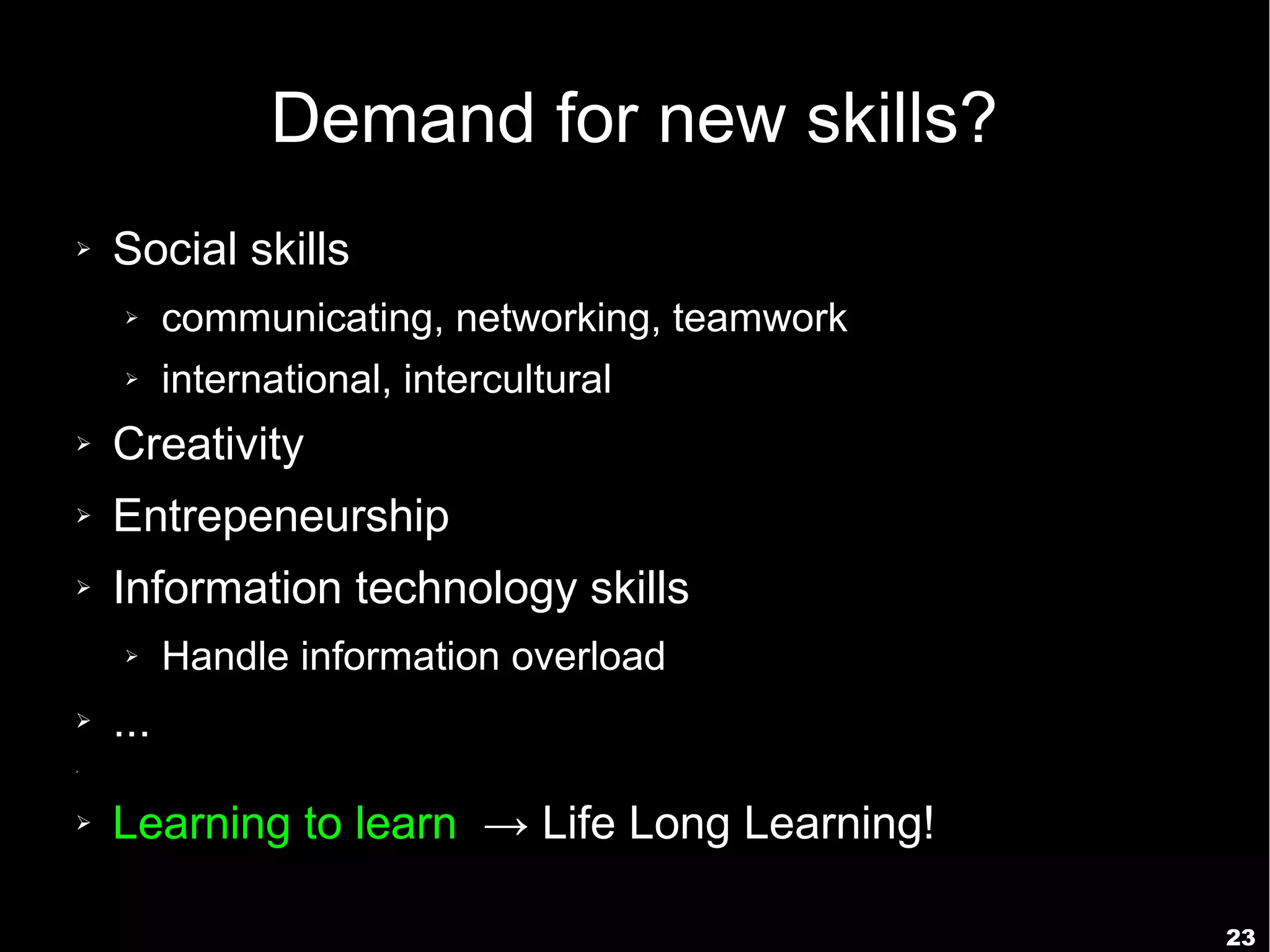 Demand for new skills?
➢   Social skills
    ➢     communicating, networking, teamwork
    ➢     international, intercultural
➢   Creativity
➢   Entrepeneurship
➢   Information technology skills
    ➢     Handle information overload
➢   ...
➢




➢   Learning to learn → Life Long Learning!

                                                23
 