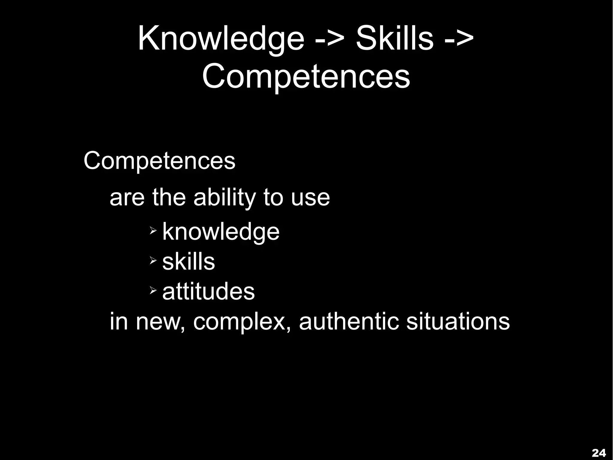 Knowledge -> Skills ->
       Competences

Competences
  are the ability to use
      ➢ knowledge

      ➢ skills

      ➢ attitudes


  in new, complex, authentic situations




                                          24
 
