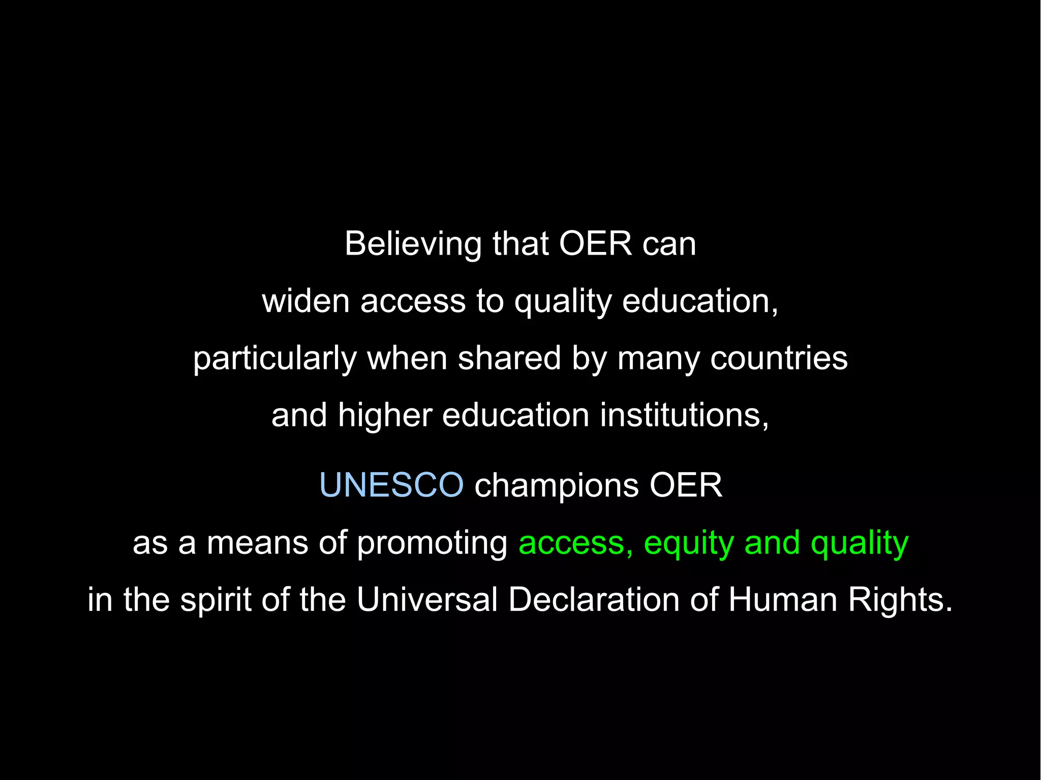 Believing that OER can
           widen access to quality education,
       particularly when shared by many countries
            and higher education institutions,

               UNESCO champions OER
   as a means of promoting access, equity and quality
in the spirit of the Universal Declaration of Human Rights.
 