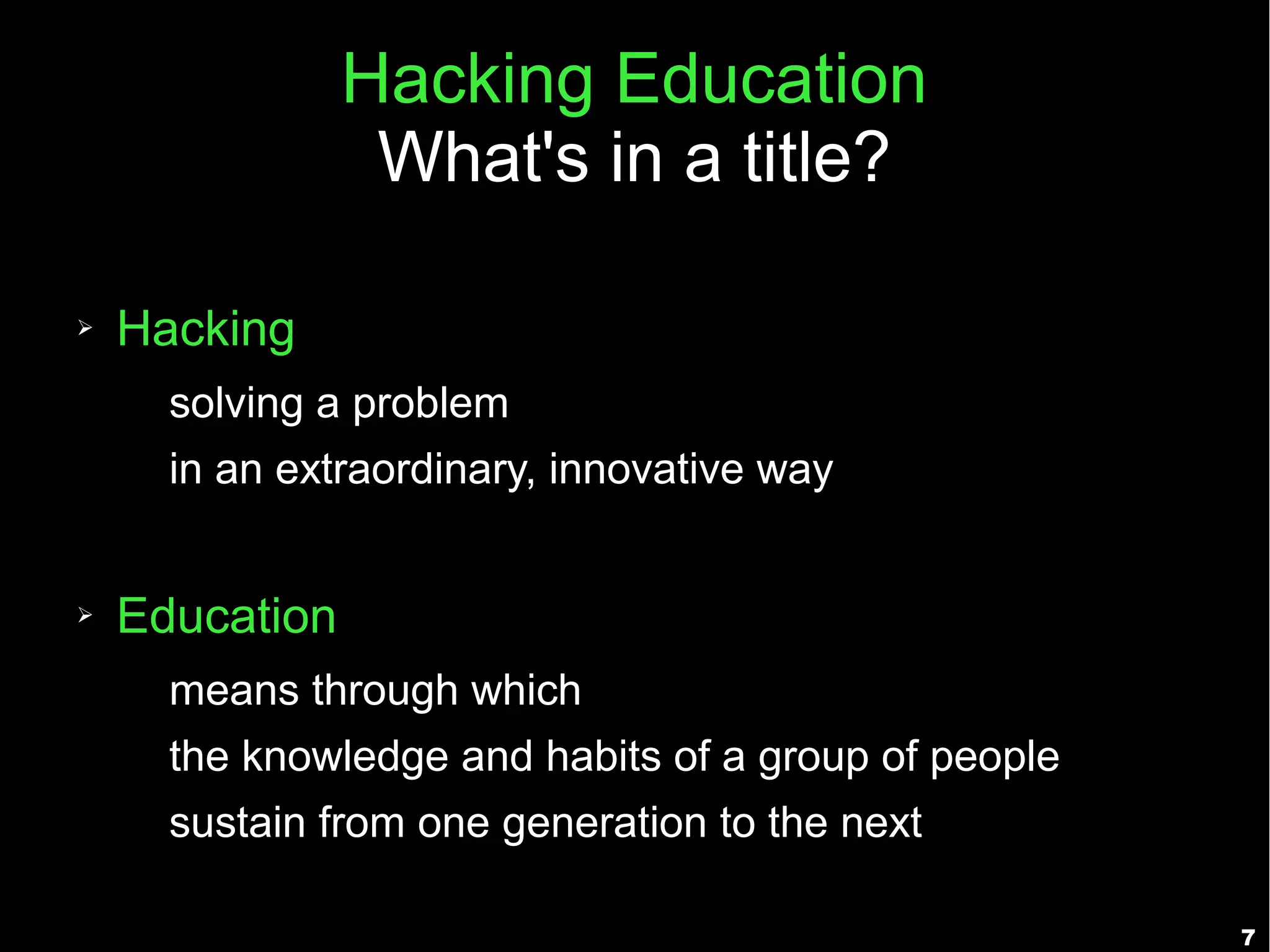 Hacking Education
                 What's in a title?

➢   Hacking
      solving a problem
      in an extraordinary, innovative way


➢   Education
      means through which
      the knowledge and habits of a group of people
      sustain from one generation to the next

                                                      7
 