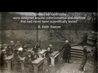 “Schools we have today
were designed around commonsense assumptions
     that had never been scientifically tested”
                R. Keith Sawyer




                                                  12
 
