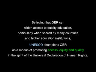 Believing that OER can
           widen access to quality education,
       particularly when shared by many countries
            and higher education institutions,

               UNESCO champions OER
   as a means of promoting access, equity and quality
in the spirit of the Universal Declaration of Human Rights.
 