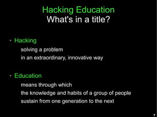 Hacking Education
                 What's in a title?

➢   Hacking
      solving a problem
      in an extraordinary, innovative way


➢   Education
      means through which
      the knowledge and habits of a group of people
      sustain from one generation to the next

                                                      7
 