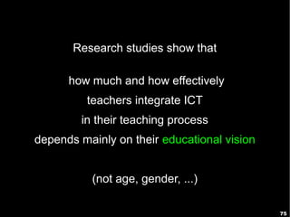 Research studies show that

      how much and how effectively
         teachers integrate ICT
        in their teaching process
depends mainly on their educational vision


          (not age, gender, ...)

                                             75
 