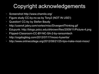 Copyright acknowledgements
➢   Screenshot http://www.chamilo.org/
➢   Figure study CC-by-nc-sa by Tony2 (NOT IN USE!)
➢   Question! CC-by by Stefan Baudy
➢   http://users4.jabry.com/vortex/misc/DivergentThinking.gif
➢   Edupunk: http://blogs.pstcc.edu/drbrown/files/2009/11/Picture-4.png
➢   Flipped-Classroom-CC-BY-NC-SA-2-by-ransomtech
➢   http://cogdogblog.com/2012/07/17/mooc-hysertia/
➢   http://www.onlinecollege.org/2012/08/21/25-tips-make-most-mooc/
 