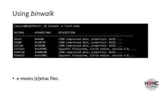 Using binwalk
• -e means [e]xtrac files
[maycon@DayOfDevil ~]$ binwalk –e flash.dump
DECIMAL HEXADECIMAL DESCRIPTION
--------------------------------------------------------------------------------
26112 0x6600 LZMA compressed data, properties: 0x5D, ...
69600 0x10FE0 LZMA compressed data, properties: 0x5D, ...
197120 0x30200 LZMA compressed data, properties: 0x5D, ...
1372293 0x14F085 Squashfs filesystem, little endian, version 4.0, ...
8389120 0x800200 LZMA compressed data, properties: 0x5D, ...
9564293 0x91F085 Squashfs filesystem, little endian, version 4.0, ...
 