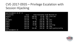 CVE-2017-0935 – Privilege Escalation with
Session Hijacking
operator@ubnt:~$ df -h
Filesystem Size Used Available Use% Mounted on
ubi0_0 214.9M 144.4M 65.8M 69% /root.dev
aufs 214.9M 144.4M 65.8M 69% /
devtmpfs 124.4M 0 124.4M 0% /dev
tmpfs 124.5M 56.0K 124.4M 0% /run
tmpfs 124.5M 56.0K 124.4M 0% /run
tmpfs 124.5M 52.0K 124.4M 0% /var/log
tmpfs 124.5M 0 124.5M 0% /tmp
none 124.5M 112.0K 124.4M 0% /opt/vyatta/config
operator@ubnt:~$
 