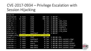 CVE-2017-0934 – Privilege Escalation with
Session Hijacking
total 0
drwxrwxrwt 4 root root 300 Jan 1 00:07 .
drwxr-xr-x 31 root root 760 Jan 1 00:00 ..
srwxr-x--- 1 root root 0 Jan 1 00:00 .imi_line
srw-rw---- 1 root root 0 Jan 1 00:00 .imi_show
srw-rw---- 1 root root 0 Jan 1 00:00 .nsm_show
srwxr-x--- 1 root root 0 Jan 1 00:00 .nsmserv
srwxr-x--- 1 root root 0 Jan 1 00:00 .rib_serv
srw-rw---- 1 root root 0 Jan 1 00:00 .rib_show
drwxrwxr-x 2 root vyattacf 60 Jan 1 00:07
changes_only_9ckaihkfskhjt4q7t7d52c87tfvnbioi
drwxr-x--- 2 root root 40 Jan 1 00:00 ifp
srwxrwx--- 1 root vyattacf 0 Jan 1 00:00 ubnt.socket.cfgd
srwxrwx--- 1 root www-data 0 Jan 1 00:00 ubnt.socket.cli
srw-rw---- 1 root users 0 Jan 1 00:00 ubnt.socket.platd
srwxrwx--- 1 root www-data 0 Jan 1 00:00 ubnt.socket.statsd
srwxrwx--- 1 root www-data 0 Jan 1 00:00 ubnt.socket.sysd
 