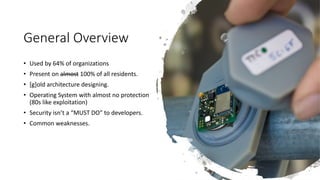 General Overview
• Used by 64% of organizations
• Present on almost 100% of all residents.
• [g]old architecture designing.
• Operating System with almost no protection
(80s like exploitation)
• Security isn’t a “MUST DO” to developers.
• Common weaknesses.
 