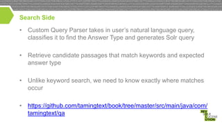 Search Side

• Custom Query Parser takes in user’s natural language query,
classifies it to find the Answer Type and generates Solr query
• Retrieve candidate passages that match keywords and expected
answer type
• Unlike keyword search, we need to know exactly where matches
occur
• https://github.com/tamingtext/book/tree/master/src/main/java/com/
tamingtext/qa

 