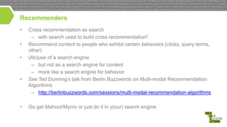 Recommenders
•
•

•

•

•

Cross recommendation as search
– with search used to build cross recommendation!
Recommend content to people who exhibit certain behaviors (clicks, query terms,
other)
(Ab)use of a search engine
– but not as a search engine for content
– more like a search engine for behavior
See Ted Dunning’s talk from Berlin Buzzwords on Multi-modal Recommendation
Algorithms
– http://berlinbuzzwords.com/sessions/multi-modal-recommendation-algorithms
Go get Mahout/Myrrix or just do it in y(our) search engine

 