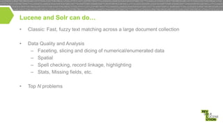 Lucene and Solr can do…
•

Classic: Fast, fuzzy text matching across a large document collection

•

Data Quality and Analysis
– Faceting, slicing and dicing of numerical/enumerated data
– Spatial
– Spell checking, record linkage, highlighting
– Stats, Missing fields, etc.

•

Top N problems

 