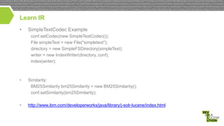 Learn IR
•

SimpleTextCodec Example
conf.setCodec(new SimpleTextCodec());
File simpleText = new File("simpletext");
directory = new SimpleFSDirectory(simpleText);
writer = new IndexWriter(directory, conf);
index(writer);

•

Similarity:
BM25Similarity bm25Similarity = new BM25Similarity();
conf.setSimilarity(bm25Similarity);

•

http://www.ibm.com/developerworks/java/library/j-solr-lucene/index.html

 
