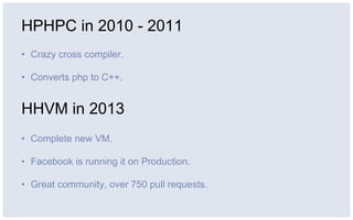 HPHPC in 2010 - 2011
• Crazy cross compiler.
• Converts php to C++.
HHVM in 2013
• Complete new VM.
• Facebook is running it on Production.
• Great community, over 750 pull requests.
 