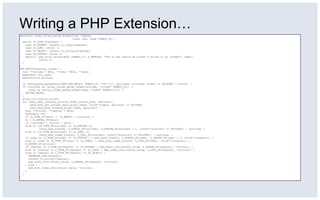 Writing a PHP Extension…
zend_bool array_column_param_helper(zval **param,
const char *name TSRMLS_DC) {
switch (Z_TYPE_PP(param)) {
case IS_DOUBLE: convert_to_long_ex(param);
case IS_LONG: return 1;
case IS_OBJECT: convert_to_string_ex(param);
case IS_STRING: return 1;
default: php_error_docref(NULL TSRMLS_CC, E_WARNING, "The %s key should be either a string or an integer", name);
return 0;
}
}
PHP_FUNCTION(array_column) {
zval **zcolumn = NULL, **zkey = NULL, **data;
HashTable *arr_hash;
HashPosition pointer;
if (zend_parse_parameters(ZEND_NUM_ARGS() TSRMLS_CC, "hZ!|Z!", &arr_hash, &zcolumn, &zkey) == FAILURE) { return; }
if ((zcolumn && !array_column_param_helper(zcolumn, "column" TSRMLS_CC)) ||
(zkey && !array_column_param_helper(zkey, "index" TSRMLS_CC))) {
RETURN_FALSE;
}
array_init(return_value);
for (zend_hash_internal_pointer_reset_ex(arr_hash, &pointer);
zend_hash_get_current_data_ex(arr_hash, (void**)&data, &pointer) == SUCCESS;
zend_hash_move_forward_ex(arr_hash, &pointer)) {
zval **zcolval, **zkeyval = NULL;
HashTable *ht;
if (Z_TYPE_PP(data) != IS_ARRAY) { continue; }
ht = Z_ARRVAL_PP(data);
if (!zcolumn) { zcolval = data; }
else if ((Z_TYPE_PP(zcolumn) == IS_STRING) &&
(zend_hash_find(ht, Z_STRVAL_PP(zcolumn), Z_STRLEN_PP(zcolumn) + 1, (void**)&zcolval) == FAILURE)) { continue; }
else if ((Z_TYPE_PP(zcolumn) == IS_LONG) &&
(zend_hash_index_find(ht, Z_LVAL_PP(zcolumn), (void**)&zcolval) == FAILURE)) { continue; }
if (zkey && (Z_TYPE_PP(zkey) == IS_STRING)) { zend_hash_find(ht, Z_STRVAL_PP(zkey), Z_STRLEN_PP(zkey) + 1, (void**)&zkeyval); }
else if (zkey && (Z_TYPE_PP(zkey) == IS_LONG)) { zend_hash_index_find(ht, Z_LVAL_PP(zkey), (void**)&zkeyval); }
Z_ADDREF_PP(zcolval);
if (zkeyval && Z_TYPE_PP(zkeyval) == IS_STRING) { add_assoc_zval(return_value, Z_STRVAL_PP(zkeyval), *zcolval); }
else if (zkeyval && Z_TYPE_PP(zkeyval) == IS_LONG) { add_index_zval(return_value, Z_LVAL_PP(zkeyval), *zcolval); }
else if (zkeyval && Z_TYPE_PP(zkeyval) == IS_OBJECT) {
SEPARATE_ZVAL(zkeyval);
convert_to_string(*zkeyval);
add_assoc_zval(return_value, Z_STRVAL_PP(zkeyval), *zcolval);
} else {
add_next_index_zval(return_value, *zcolval);
}
}
}
 