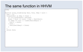The same function in HHVM
<?php
function array_column(array $arr, $col, $key = null) {
$ret = [];
foreach($arr as $key => $val) {
if (!is_array($val)) continue;
$cval = ($col === null) ? $val : $val[$col];
if ($key === null || !isset($val[$key])) {
$ret[] = $cval;
} else {
$ret[$val[$key]] = $cval;
}
}
return $ret;
}
 