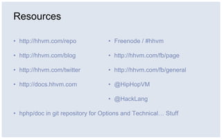 Resources
• http://hhvm.com/repo
• http://hhvm.com/blog
• http://hhvm.com/twitter
• http://docs.hhvm.com
• hphp/doc in git repository for Options and Technical… Stuff
• Freenode / #hhvm
• http://hhvm.com/fb/page
• http://hhvm.com/fb/general
• @HipHopVM
• @HackLang
 