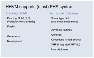 HHVM supports (most) PHP syntax
Tracking HEAD
▪ Pending: Splat (5.6)
(Variadics work already)
▪ Finally
▪ Generators
▪ Namespaces
And some of its own
▪ Scalar type hint
(and much much more)
▪ Async co-routines
▪ Generics
▪ Collections (smart arrays)
▪ XHP (Integrated XHTML)
▪ User Attributes
 