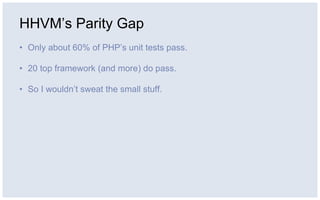 HHVM’s Parity Gap
• Only about 60% of PHP’s unit tests pass.
• 20 top framework (and more) do pass.
• So I wouldn’t sweat the small stuff.
 