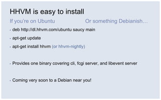 HHVM is easy to install
If you’re on Ubuntu
▪ deb http://dl.hhvm.com/ubuntu saucy main
▪ apt-get update
▪ apt-get install hhvm (or hhvm-nightly)
▪ Provides one binary covering cli, fcgi server, and libevent server
▪ Coming very soon to a Debian near you!
Or something Debianish…
 