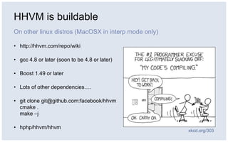 HHVM is buildable
On other linux distros (MacOSX in interp mode only)
• http://hhvm.com/repo/wiki
• gcc 4.8 or later (soon to be 4.8 or later)
• Boost 1.49 or later
• Lots of other dependencies….
• git clone git@github.com:facebook/hhvm
cmake .
make –j
• hphp/hhvm/hhvm
xkcd.org/303
 
