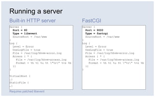 Running a server
Built-in HTTP server FastCGI
Server {
Port = 80
Type = libevent
SourceRoot = /var/www
}
Log {
Level = Error
UseLogFile = true
File = /var/log/hhvm-error.log
Access { * {
File = /var/log/hhvm-access.log
Format = %h %l %u %t ”%r” %>s %b
}}
}
VirtualHost {
…}
StaticFile {
…}
Server {
Port = 9000
Type = fastcgi
SourceRoot = /var/www
}
Log {
Level = Error
UseLogFile = true
File = /var/log/hhvm-error.log
Access { * {
File = /var/log/hhvm-access.log
Format = %h %l %u %t ”%r” %>s %b
}}
}
Requires patched libevent
 