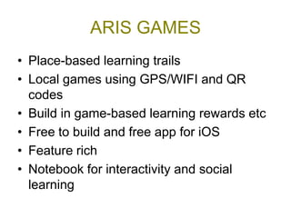 ARIS GAMES
• Place-based learning trails
• Local games using GPS/WIFI and QR
  codes
• Build in game-based learning rewards etc
• Free to build and free app for iOS
• Feature rich
• Notebook for interactivity and social
  learning
 