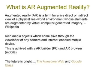 What is AR Augmented Reality?
Augmented reality (AR) is a term for a live direct or indirect
view of a physical real-world environment whose elements
are augmented by virtual computer-generated imagery. –
Wikipedia

Rich media objects which come alive through the
viewfinder of any camera and internet enabled mobile
device.
This is achived with a AR builder (PC) and AR browser
(mobile)

The future is bright…. The Awesome Web and Google
Glass
 