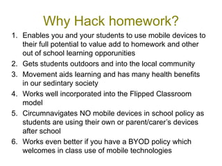 Why Hack homework?
1. Enables you and your students to use mobile devices to
   their full potential to value add to homework and other
   out of school learning opporunities
2. Gets students outdoors and into the local community
3. Movement aids learning and has many health benefits
   in our sedintary society
4. Works well incorporated into the Flipped Classroom
   model
5. Circumnavigates NO mobile devices in school policy as
   students are using their own or parent/carer’s devices
   after school
6. Works even better if you have a BYOD policy which
   welcomes in class use of mobile technologies
 