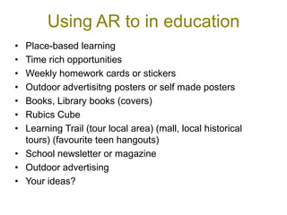 Using AR to in education
• Place-based learning
• Time rich opportunities
• Weekly homework cards or stickers
• Outdoor advertisitng posters or self made posters
• Books, Library books (covers)
• Rubics Cube
• Learning Trail (tour local area) (mall, local historical
  tours) (favourite teen hangouts)
• School newsletter or magazine
• Outdoor advertising
• Your ideas?
 