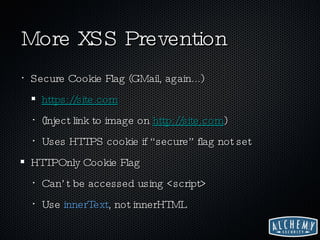 More XSS Prevention Secure Cookie Flag (GMail, again...) https://site.com (Inject link to image on  http ://site.com ) Uses HTTPS cookie if “secure” flag not set HTTPOnly Cookie Flag Can’t be accessed using <script> Use  innerText , not innerHTML 