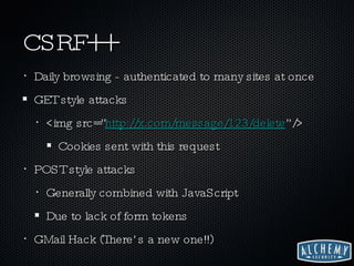 CSRF++ Daily browsing - authenticated to many sites at once GET style attacks <img src=” http://x.com/message/123/delete ”/> Cookies sent with this request POST style attacks Generally combined with JavaScript Due to lack of form tokens GMail Hack (There’s a new one!!) 
